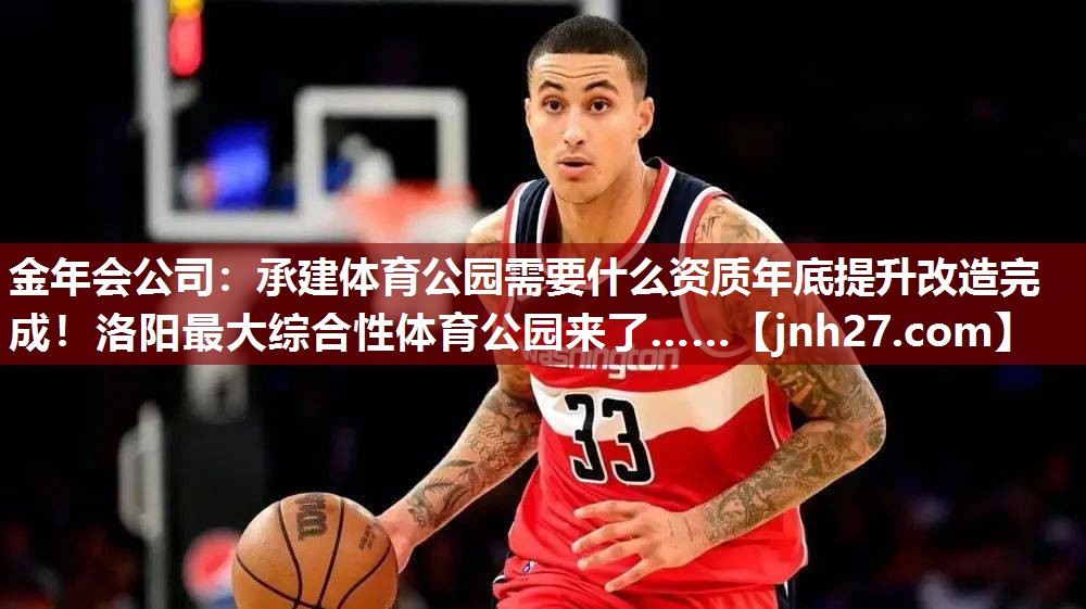 金年会公司：承建体育公园需要什么资质年底提升改造完成！洛阳最大综合性体育公园来了……