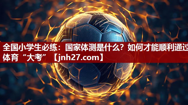 全国小学生必练：国家体测是什么？如何才能顺利通过体育“大考”