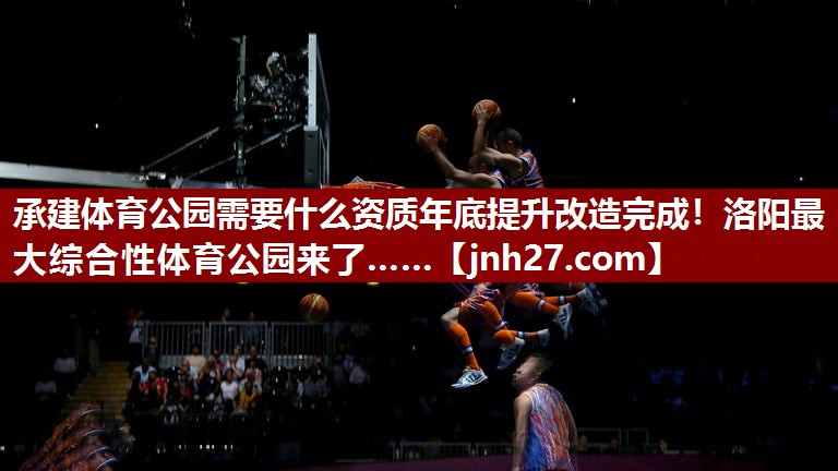 承建体育公园需要什么资质年底提升改造完成！洛阳最大综合性体育公园来了……